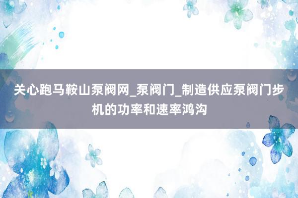 关心跑﻿马鞍山泵阀网_泵阀门_制造供应泵阀门步机的功率和速率鸿沟
